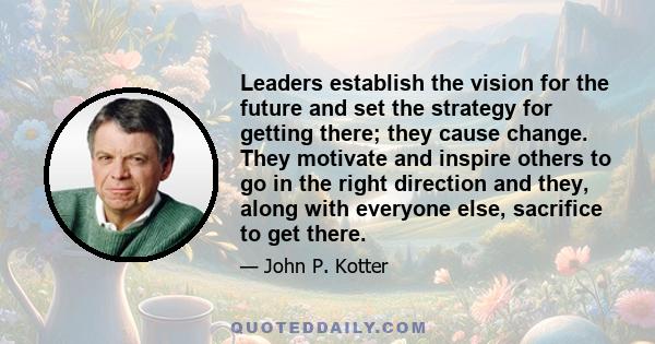 Leaders establish the vision for the future and set the strategy for getting there; they cause change. They motivate and inspire others to go in the right direction and they, along with everyone else, sacrifice to get