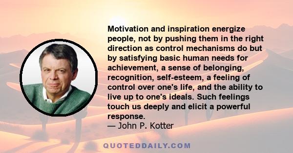 Motivation and inspiration energize people, not by pushing them in the right direction as control mechanisms do but by satisfying basic human needs for achievement, a sense of belonging, recognition, self-esteem, a