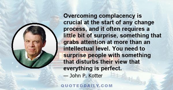 Overcoming complacency is crucial at the start of any change process, and it often requires a little bit of surprise, something that grabs attention at more than an intellectual level. You need to surprise people with