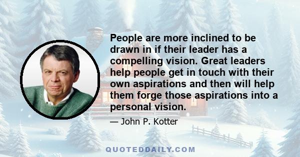 People are more inclined to be drawn in if their leader has a compelling vision. Great leaders help people get in touch with their own aspirations and then will help them forge those aspirations into a personal vision.