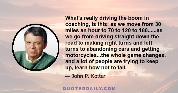 What's really driving the boom in coaching, is this: as we move from 30 miles an hour to 70 to 120 to 180......as we go from driving straight down the road to making right turns and left turns to abandoning cars and