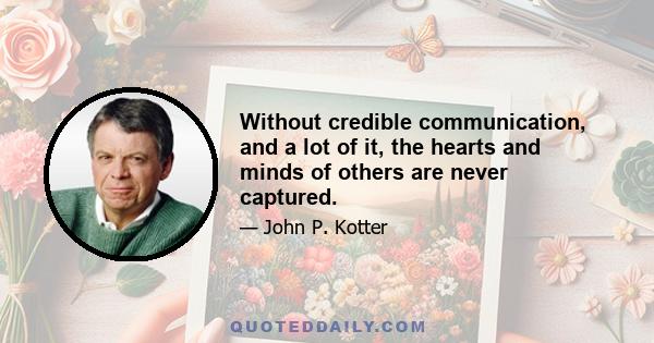 Without credible communication, and a lot of it, the hearts and minds of others are never captured.