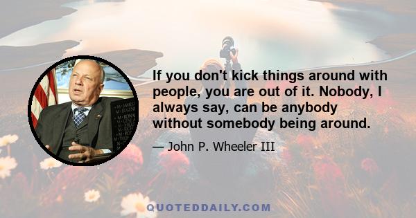 If you don't kick things around with people, you are out of it. Nobody, I always say, can be anybody without somebody being around.