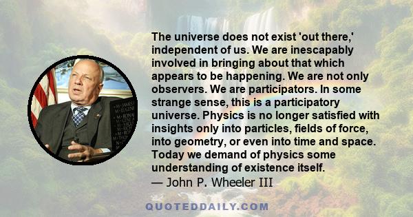 The universe does not exist 'out there,' independent of us. We are inescapably involved in bringing about that which appears to be happening. We are not only observers. We are participators. In some strange sense, this