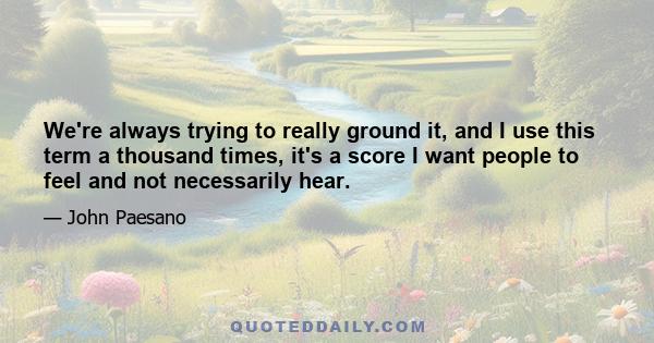 We're always trying to really ground it, and I use this term a thousand times, it's a score I want people to feel and not necessarily hear.