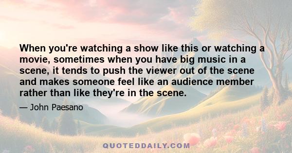 When you're watching a show like this or watching a movie, sometimes when you have big music in a scene, it tends to push the viewer out of the scene and makes someone feel like an audience member rather than like