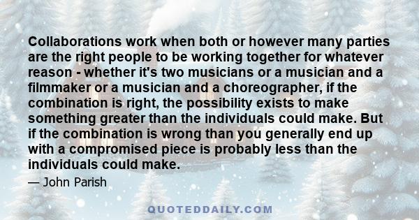 Collaborations work when both or however many parties are the right people to be working together for whatever reason - whether it's two musicians or a musician and a filmmaker or a musician and a choreographer, if the