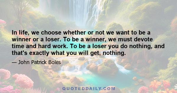 In life, we choose whether or not we want to be a winner or a loser. To be a winner, we must devote time and hard work. To be a loser you do nothing, and that's exactly what you will get, nothing.