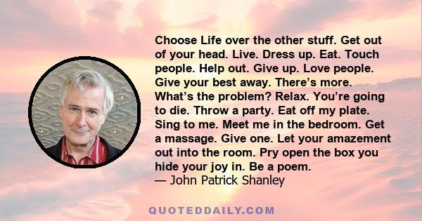 Choose Life over the other stuff. Get out of your head. Live. Dress up. Eat. Touch people. Help out. Give up. Love people. Give your best away. There’s more. What’s the problem? Relax. You’re going to die. Throw a