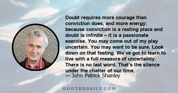 Doubt requires more courage than conviction does, and more energy; because conviction is a resting place and doubt is infinite – it is a passionate exercise. You may come out of my play uncertain. You may want to be