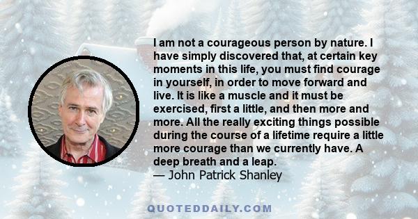 I am not a courageous person by nature. I have simply discovered that, at certain key moments in this life, you must find courage in yourself, in order to move forward and live. It is like a muscle and it must be