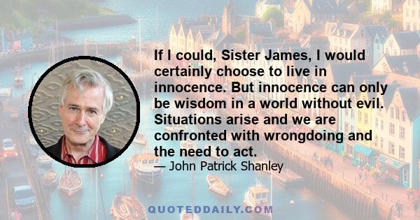 If I could, Sister James, I would certainly choose to live in innocence. But innocence can only be wisdom in a world without evil. Situations arise and we are confronted with wrongdoing and the need to act.