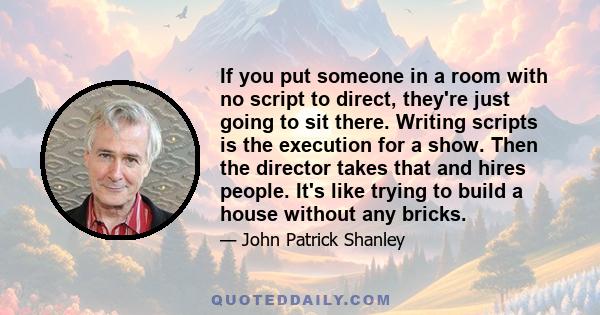 If you put someone in a room with no script to direct, they're just going to sit there. Writing scripts is the execution for a show. Then the director takes that and hires people. It's like trying to build a house