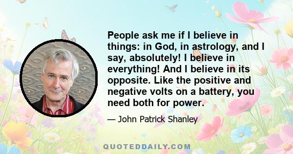 People ask me if I believe in things: in God, in astrology, and I say, absolutely! I believe in everything! And I believe in its opposite. Like the positive and negative volts on a battery, you need both for power.