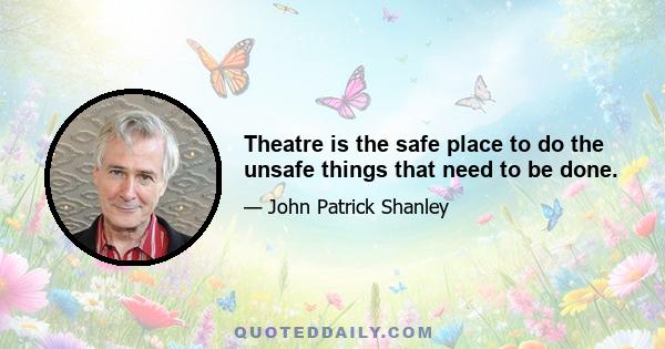 Theatre is the safe place to do the unsafe things that need to be done.