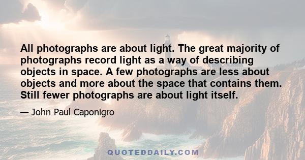 All photographs are about light. The great majority of photographs record light as a way of describing objects in space. A few photographs are less about objects and more about the space that contains them. Still fewer