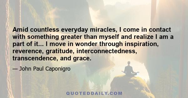 Amid countless everyday miracles, I come in contact with something greater than myself and realize I am a part of it... I move in wonder through inspiration, reverence, gratitude, interconnectedness, transcendence, and