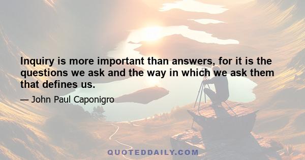 Inquiry is more important than answers, for it is the questions we ask and the way in which we ask them that defines us.