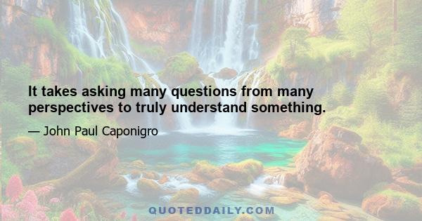 It takes asking many questions from many perspectives to truly understand something.