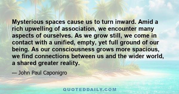 Mysterious spaces cause us to turn inward. Amid a rich upwelling of association, we encounter many aspects of ourselves. As we grow still, we come in contact with a unified, empty, yet full ground of our being. As our