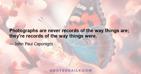 Photographs are never records of the way things are; they're records of the way things were.