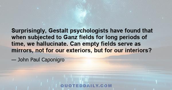 Surprisingly, Gestalt psychologists have found that when subjected to Ganz fields for long periods of time, we hallucinate. Can empty fields serve as mirrors, not for our exteriors, but for our interiors?