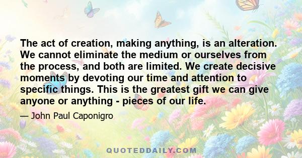 The act of creation, making anything, is an alteration. We cannot eliminate the medium or ourselves from the process, and both are limited. We create decisive moments by devoting our time and attention to specific