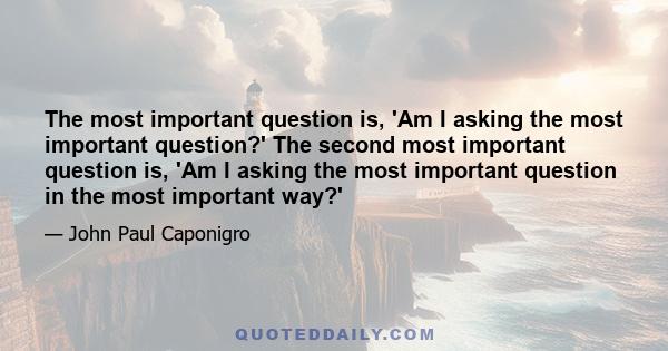 The most important question is, 'Am I asking the most important question?' The second most important question is, 'Am I asking the most important question in the most important way?'