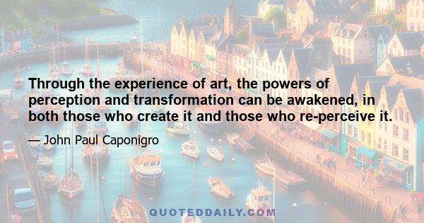 Through the experience of art, the powers of perception and transformation can be awakened, in both those who create it and those who re-perceive it.