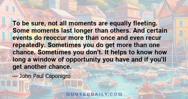 To be sure, not all moments are equally fleeting. Some moments last longer than others. And certain events do reoccur more than once and even recur repeatedly. Sometimes you do get more than one chance. Sometimes you