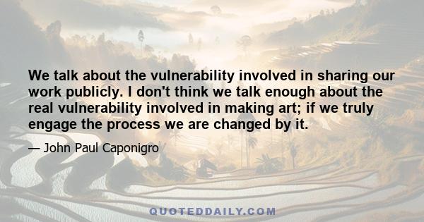 We talk about the vulnerability involved in sharing our work publicly. I don't think we talk enough about the real vulnerability involved in making art; if we truly engage the process we are changed by it.