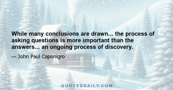 While many conclusions are drawn... the process of asking questions is more important than the answers... an ongoing process of discovery.