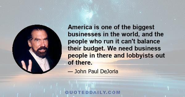 America is one of the biggest businesses in the world, and the people who run it can't balance their budget. We need business people in there and lobbyists out of there.