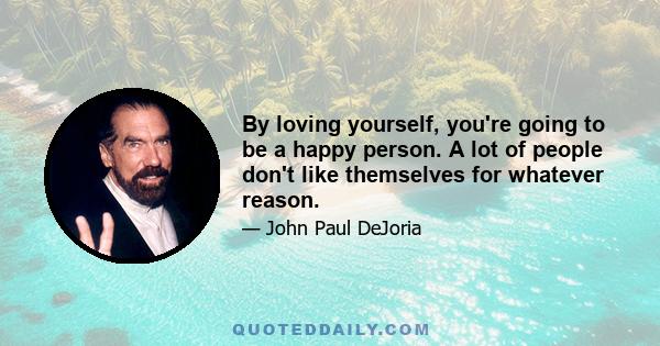 By loving yourself, you're going to be a happy person. A lot of people don't like themselves for whatever reason.