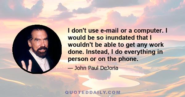 I don't use e-mail or a computer. I would be so inundated that I wouldn't be able to get any work done. Instead, I do everything in person or on the phone.