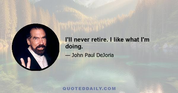 I'll never retire. I like what I'm doing.