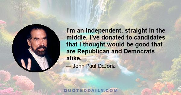 I'm an independent, straight in the middle. I've donated to candidates that I thought would be good that are Republican and Democrats alike.