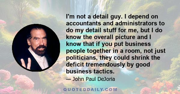 I'm not a detail guy. I depend on accountants and administrators to do my detail stuff for me, but I do know the overall picture and I know that if you put business people together in a room, not just politicians, they