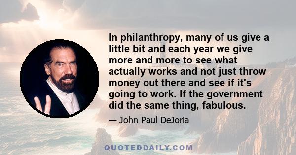 In philanthropy, many of us give a little bit and each year we give more and more to see what actually works and not just throw money out there and see if it's going to work. If the government did the same thing,