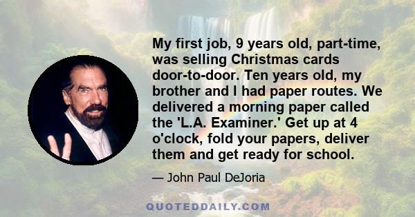 My first job, 9 years old, part-time, was selling Christmas cards door-to-door. Ten years old, my brother and I had paper routes. We delivered a morning paper called the 'L.A. Examiner.' Get up at 4 o'clock, fold your