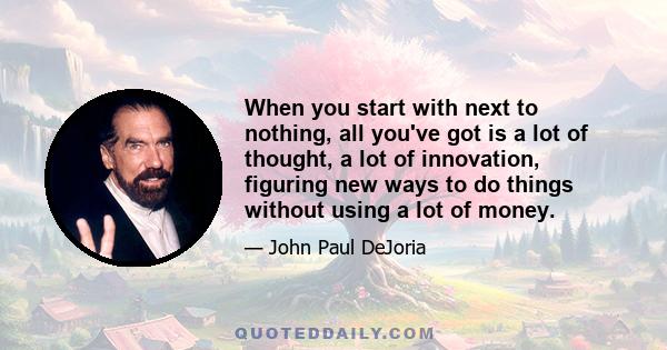 When you start with next to nothing, all you've got is a lot of thought, a lot of innovation, figuring new ways to do things without using a lot of money.