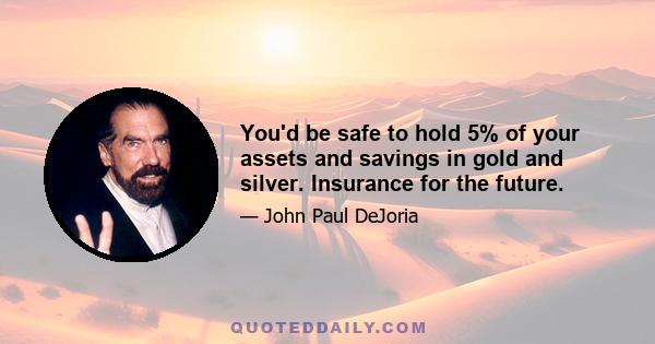 You'd be safe to hold 5% of your assets and savings in gold and silver. Insurance for the future.