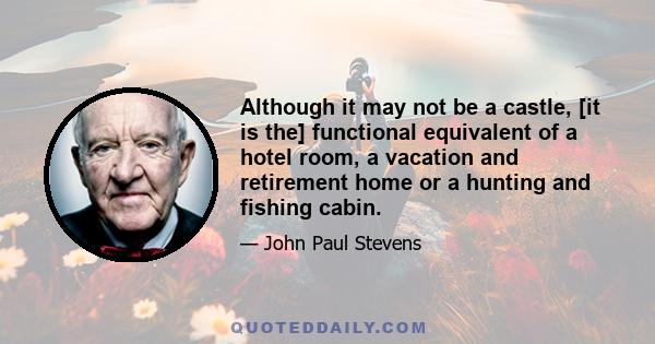 Although it may not be a castle, [it is the] functional equivalent of a hotel room, a vacation and retirement home or a hunting and fishing cabin.