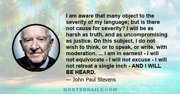 I am aware that many object to the severity of my language; but is there not cause for severity? I will be as harsh as truth, and as uncompromising as justice. On this subject, I do not wish to think, or to speak, or