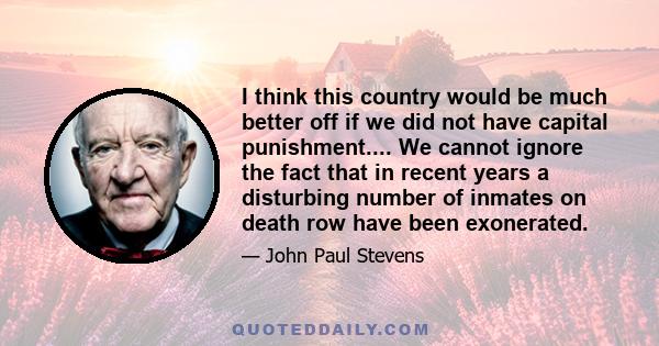 I think this country would be much better off if we did not have capital punishment.... We cannot ignore the fact that in recent years a disturbing number of inmates on death row have been exonerated.