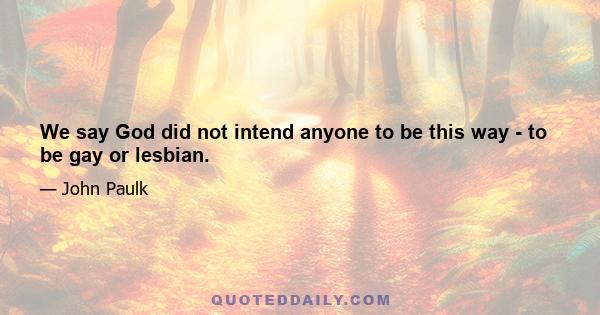 We say God did not intend anyone to be this way - to be gay or lesbian.