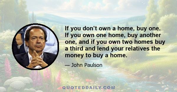 If you don’t own a home, buy one. If you own one home, buy another one, and if you own two homes buy a third and lend your relatives the money to buy a home.