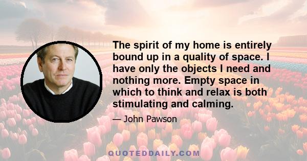 The spirit of my home is entirely bound up in a quality of space. I have only the objects I need and nothing more. Empty space in which to think and relax is both stimulating and calming.