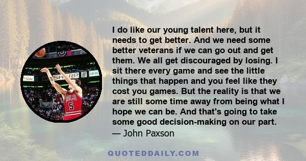 I do like our young talent here, but it needs to get better. And we need some better veterans if we can go out and get them. We all get discouraged by losing. I sit there every game and see the little things that happen 