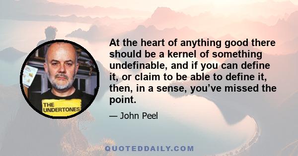 At the heart of anything good there should be a kernel of something undefinable, and if you can define it, or claim to be able to define it, then, in a sense, you’ve missed the point.